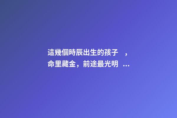 這幾個時辰出生的孩子，命里藏金，前途最光明！